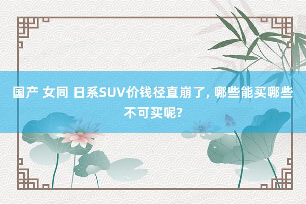 国产 女同 日系SUV价钱径直崩了， 哪些能买哪些不可买呢?