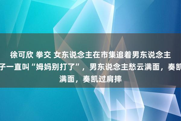 徐可欣 拳交 女东说念主在市集追着男东说念主打，孩子一直叫“姆妈别打了”，男东说念主愁云满面，奏凯过肩摔