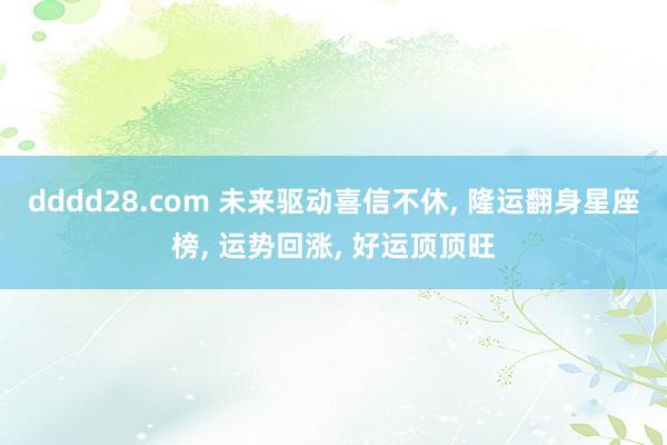 dddd28.com 未来驱动喜信不休， 隆运翻身星座榜， 运势回涨， 好运顶顶旺