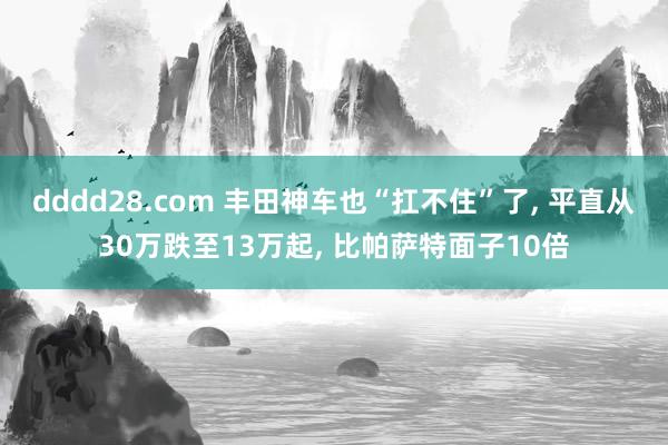 dddd28.com 丰田神车也“扛不住”了， 平直从30万跌至13万起， 比帕萨特面子10倍