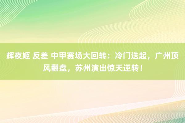 辉夜姬 反差 中甲赛场大回转：冷门迭起，广州顶风翻盘，苏州演出惊天逆转！