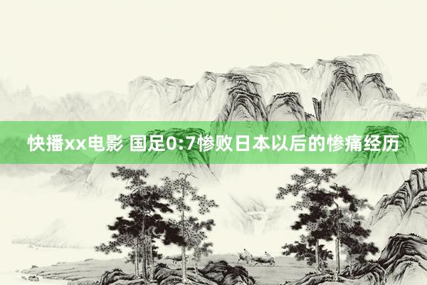 快播xx电影 国足0:7惨败日本以后的惨痛经历