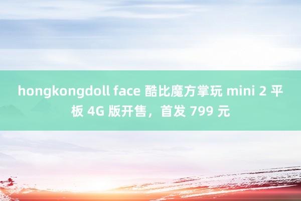 hongkongdoll face 酷比魔方掌玩 mini 2 平板 4G 版开售，首发 799 元