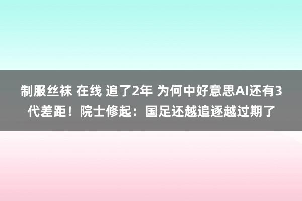 制服丝袜 在线 追了2年 为何中好意思AI还有3代差距！院士修起：国足还越追逐越过期了