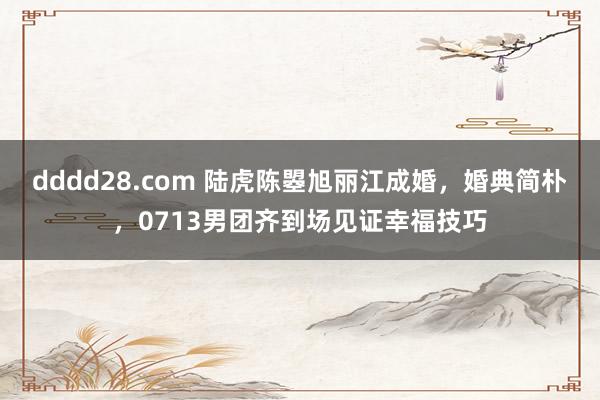 dddd28.com 陆虎陈曌旭丽江成婚，婚典简朴，0713男团齐到场见证幸福技巧