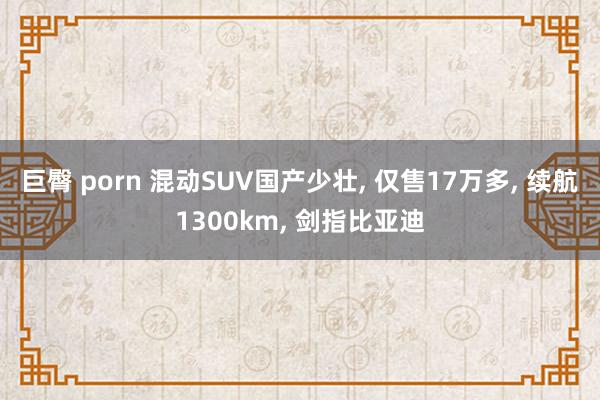 巨臀 porn 混动SUV国产少壮， 仅售17万多， 续航1300km， 剑指比亚迪