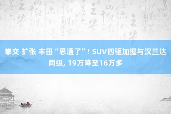 拳交 扩张 丰田“思通了”! SUV四驱加握与汉兰达同级， 19万降至16万多