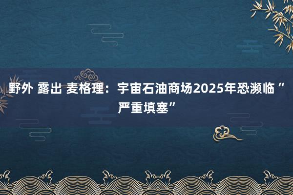 野外 露出 麦格理：宇宙石油商场2025年恐濒临“严重填塞”