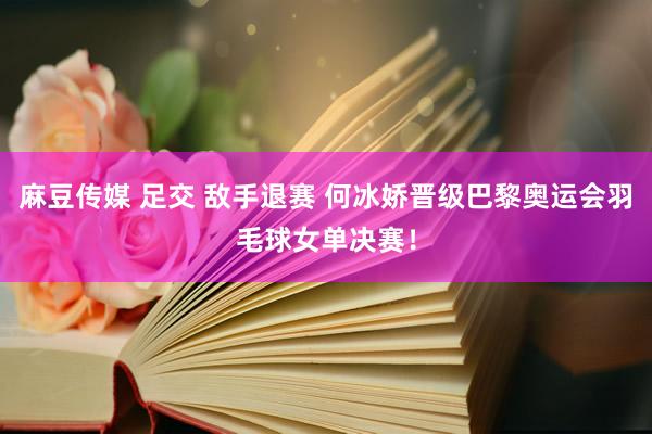 麻豆传媒 足交 敌手退赛 何冰娇晋级巴黎奥运会羽毛球女单决赛！