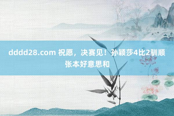 dddd28.com 祝愿，决赛见！孙颖莎4比2驯顺张本好意思和