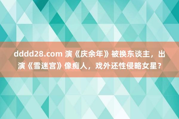 dddd28.com 演《庆余年》被换东谈主，出演《雪迷宫》像痴人，戏外还性侵略女星？