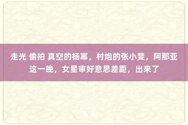 走光 偷拍 真空的杨幂，村炮的张小斐，阿那亚这一晚，女星审好意思差距，出来了