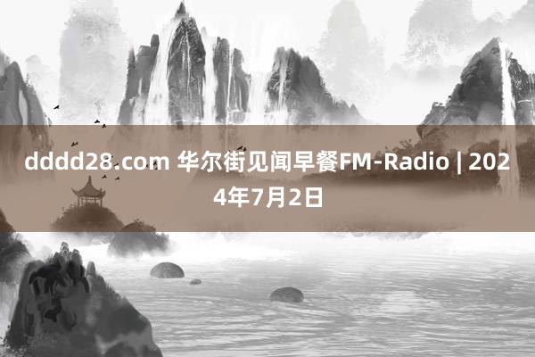 dddd28.com 华尔街见闻早餐FM-Radio | 2024年7月2日