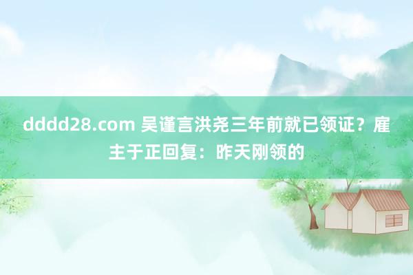 dddd28.com 吴谨言洪尧三年前就已领证？雇主于正回复：昨天刚领的