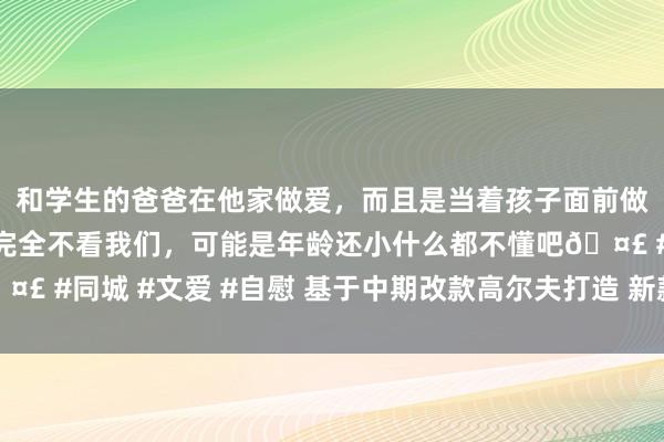 和学生的爸爸在他家做爱，而且是当着孩子面前做爱，太刺激了，孩子完全不看我们，可能是年龄还小什么都不懂吧🤣 #同城 #文爱 #自慰 基于中期改款高尔夫打造 新款高尔夫R官图发布