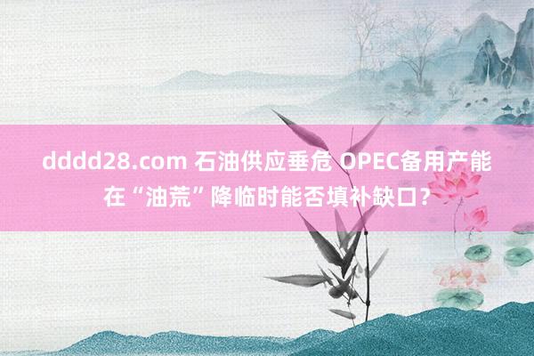 dddd28.com 石油供应垂危 OPEC备用产能在“油荒”降临时能否填补缺口？