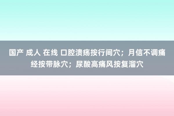 国产 成人 在线 口腔溃疡按行间穴；月信不调痛经按带脉穴；尿酸高痛风按复溜穴