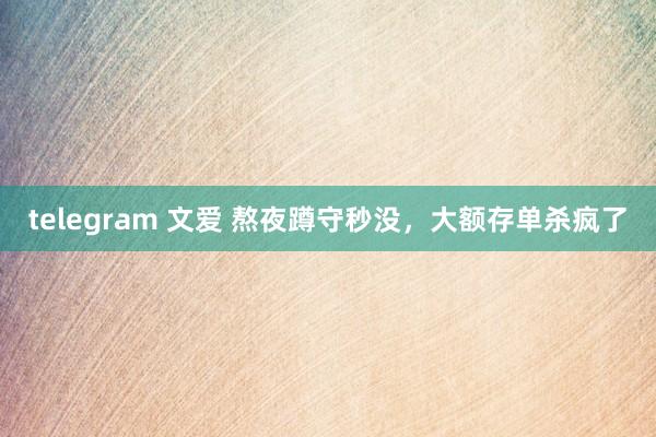 telegram 文爱 熬夜蹲守秒没，大额存单杀疯了