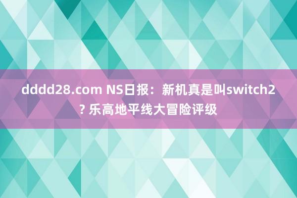 dddd28.com NS日报：新机真是叫switch2? 乐高地平线大冒险评级