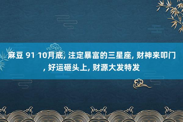 麻豆 91 10月底， 注定暴富的三星座， 财神来叩门， 好运砸头上， 财源大发特发