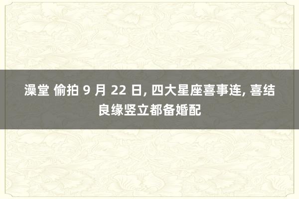 澡堂 偷拍 9 月 22 日， 四大星座喜事连， 喜结良缘竖立都备婚配