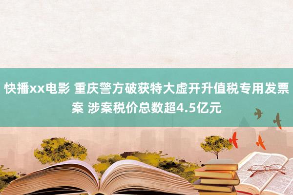 快播xx电影 重庆警方破获特大虚开升值税专用发票案 涉案税价总数超4.5亿元