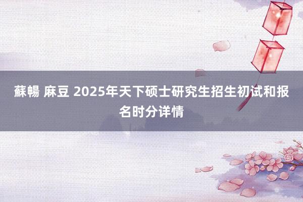 蘇暢 麻豆 2025年天下硕士研究生招生初试和报名时分详情