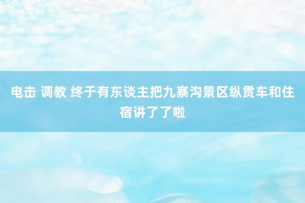 电击 调教 终于有东谈主把九寨沟景区纵贯车和住宿讲了了啦