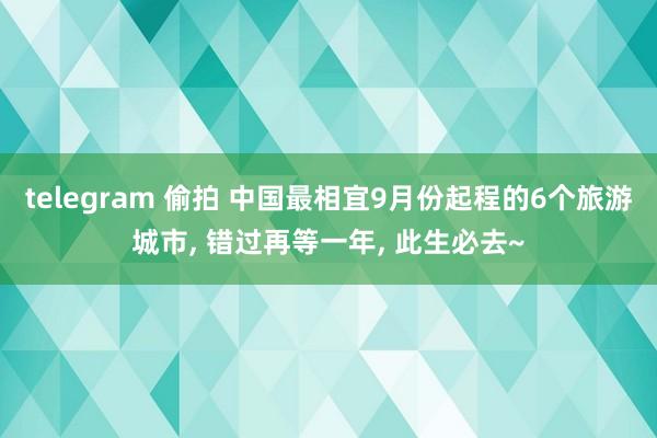 telegram 偷拍 中国最相宜9月份起程的6个旅游城市， 错过再等一年， 此生必去~