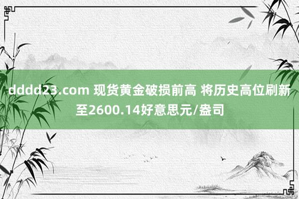 dddd23.com 现货黄金破损前高 将历史高位刷新至2600.14好意思元/盎司