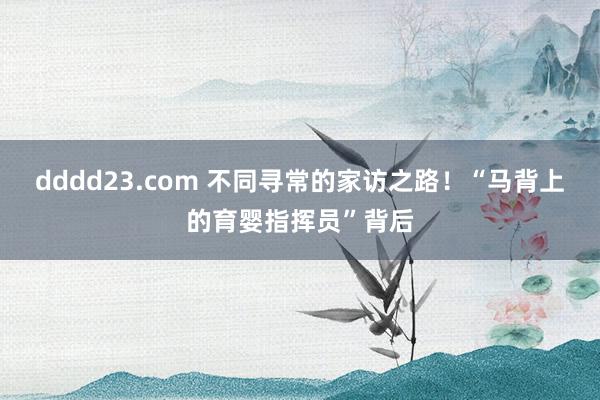 dddd23.com 不同寻常的家访之路！“马背上的育婴指挥员”背后