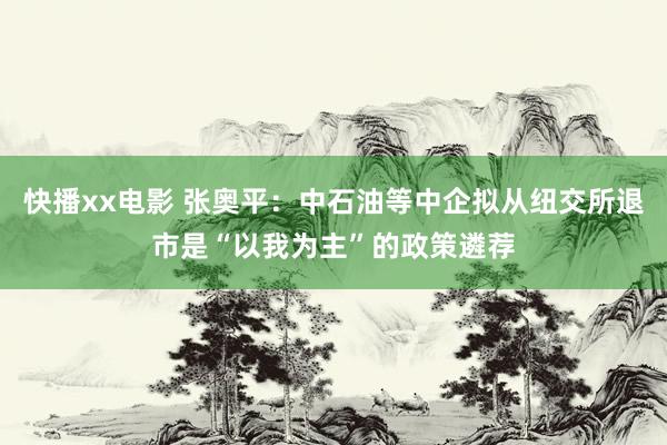 快播xx电影 张奥平：中石油等中企拟从纽交所退市是“以我为主”的政策遴荐