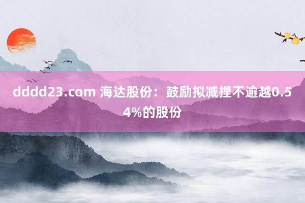 dddd23.com 海达股份：鼓励拟减捏不逾越0.54%的股份