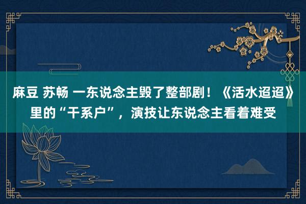 麻豆 苏畅 一东说念主毁了整部剧！《活水迢迢》里的“干系户”，演技让东说念主看着难受