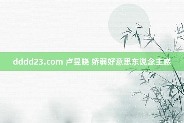 dddd23.com 卢昱晓 娇弱好意思东说念主感