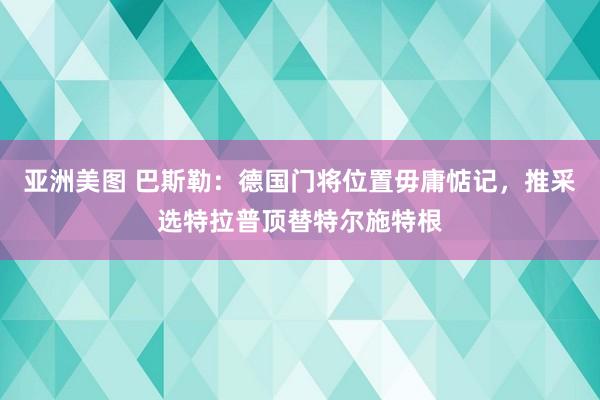 亚洲美图 巴斯勒：德国门将位置毋庸惦记，推采选特拉普顶替特尔施特根