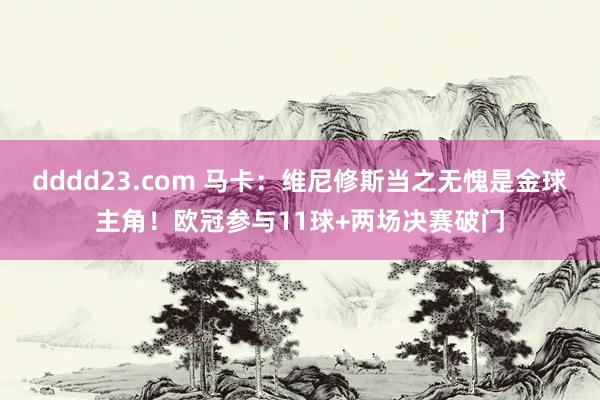 dddd23.com 马卡：维尼修斯当之无愧是金球主角！欧冠参与11球+两场决赛破门