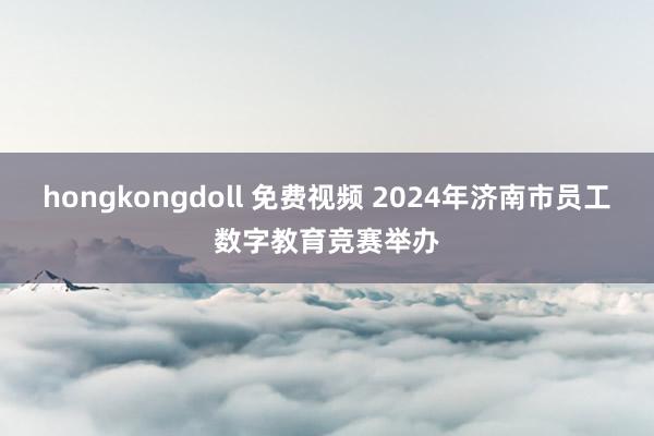 hongkongdoll 免费视频 2024年济南市员工数字教育竞赛举办