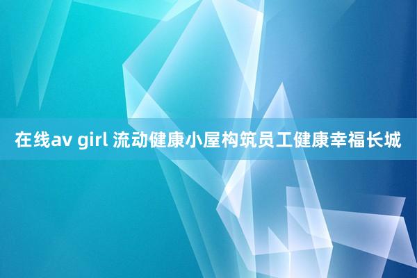 在线av girl 流动健康小屋构筑员工健康幸福长城