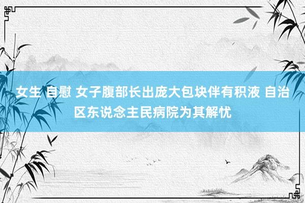 女生 自慰 女子腹部长出庞大包块伴有积液 自治区东说念主民病院为其解忧