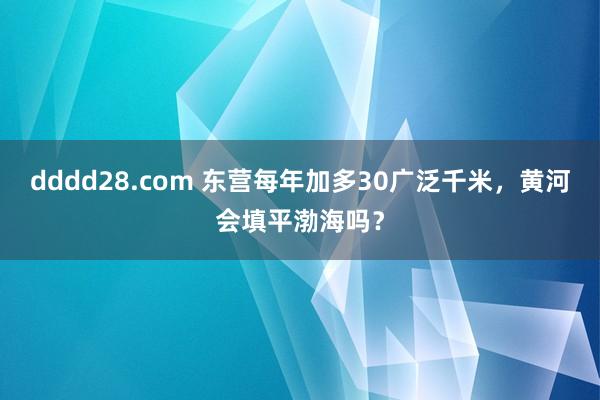 dddd28.com 东营每年加多30广泛千米，黄河会填平渤海吗？