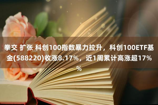 拳交 扩张 科创100指数暴力拉升，科创100ETF基金(588220)收涨8.17%，近1周累计高涨超17%