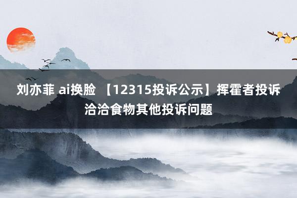 刘亦菲 ai换脸 【12315投诉公示】挥霍者投诉洽洽食物其他投诉问题