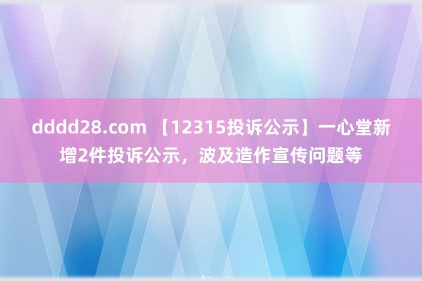 dddd28.com 【12315投诉公示】一心堂新增2件投诉公示，波及造作宣传问题等