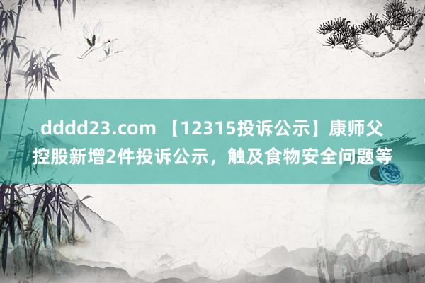 dddd23.com 【12315投诉公示】康师父控股新增2件投诉公示，触及食物安全问题等