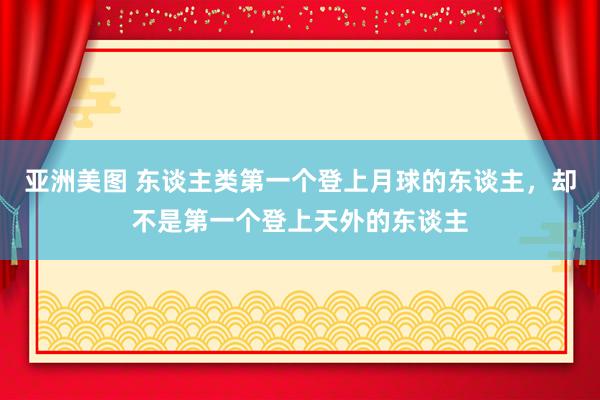 亚洲美图 东谈主类第一个登上月球的东谈主，却不是第一个登上天外的东谈主