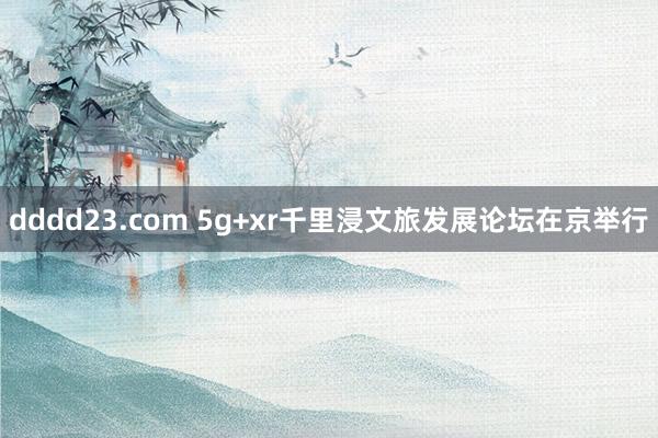 dddd23.com 5g+xr千里浸文旅发展论坛在京举行