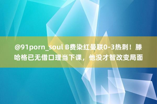 @91porn_soul B费染红曼联0-3热刺！滕哈格已无借口理当下课，他没才智改变局面