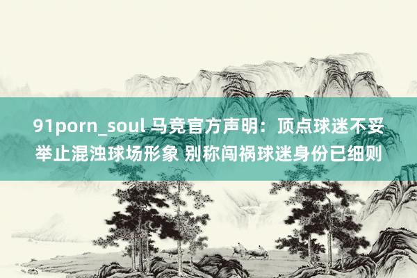 91porn_soul 马竞官方声明：顶点球迷不妥举止混浊球场形象 别称闯祸球迷身份已细则