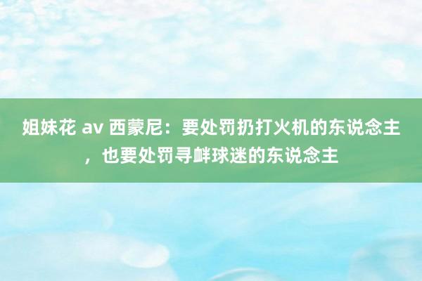 姐妹花 av 西蒙尼：要处罚扔打火机的东说念主，也要处罚寻衅球迷的东说念主